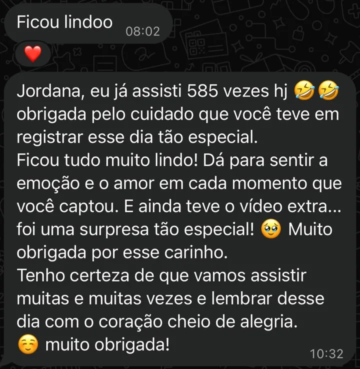 Mensagem de noiva: Ficou lindo. Jordana, eu já assisti 585 vezes hoje! Obrigada pelo cuidado que você teve em registrar esse dia tão especial. Ficou tudo muito lindo! Dá para sentir a emoção e o amor em cada momento que você captou. E ainda teve o vídeo extra, foi uma surpresa tão especial! Muito obrigada por esse carinho. Tenho certeza de que vamos assistir muitas e muitas vezes e lembrar desse dia com o coração cheio de alegria. Muito obrigada!